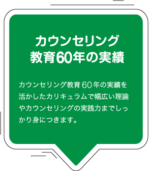 カウンセリング教育60年の実績：カウンセリング教育60年の実績を活かしたカリキュラムで幅広い理論やカウンセリングの実践力までしっかり身につきます。