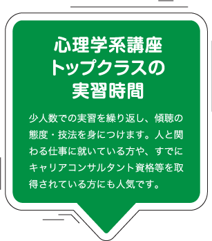 心理学系講座トップクラスの実習時間：少人数での実習を繰り返し、傾聴の態度・技法を身につけます。人と関わる仕事に就いている方や、すでにキャリアコンサルタント資格等を取得されている方にも人気です。