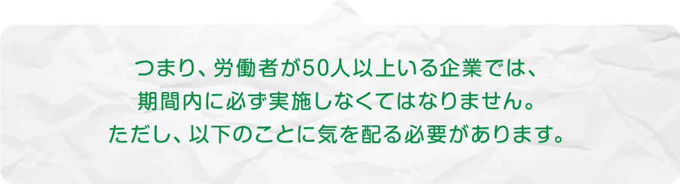 つまり、労働者が50人以上いる企業では、期間内に必ず実施しなくてはなりません。ただし、以下のことに気を配る必要があります。